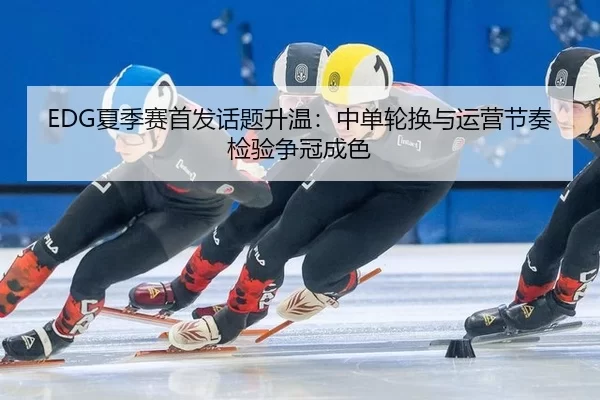 EDG夏季赛首发话题升温：中单轮换与运营节奏检验争冠成色